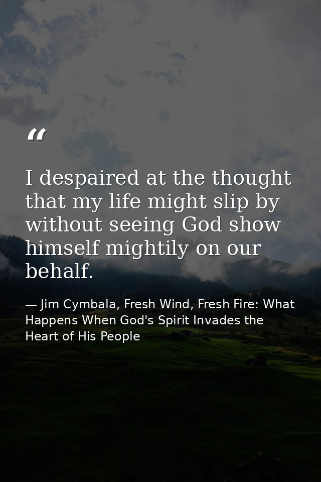 I despaired at the thought that my life might slip by without seeing God show himself mightily on our behalf. — Jim Cymbala, Fresh Wind, Fresh Fire: What Happens When God's Spirit Invades the Heart of His People