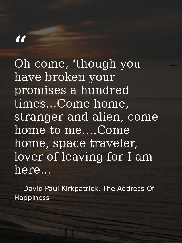 Oh come, ‘though you have broken your promises a hundred times…Come home, stranger and alien, come home to me….Come home — David Paul Kirkpatrick, The Address Of Happiness