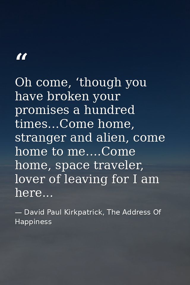 Oh come, ‘though you have broken your promises a hundred times…Come home, stranger and alien, come home to me….Come home — David Paul Kirkpatrick, The Address Of Happiness