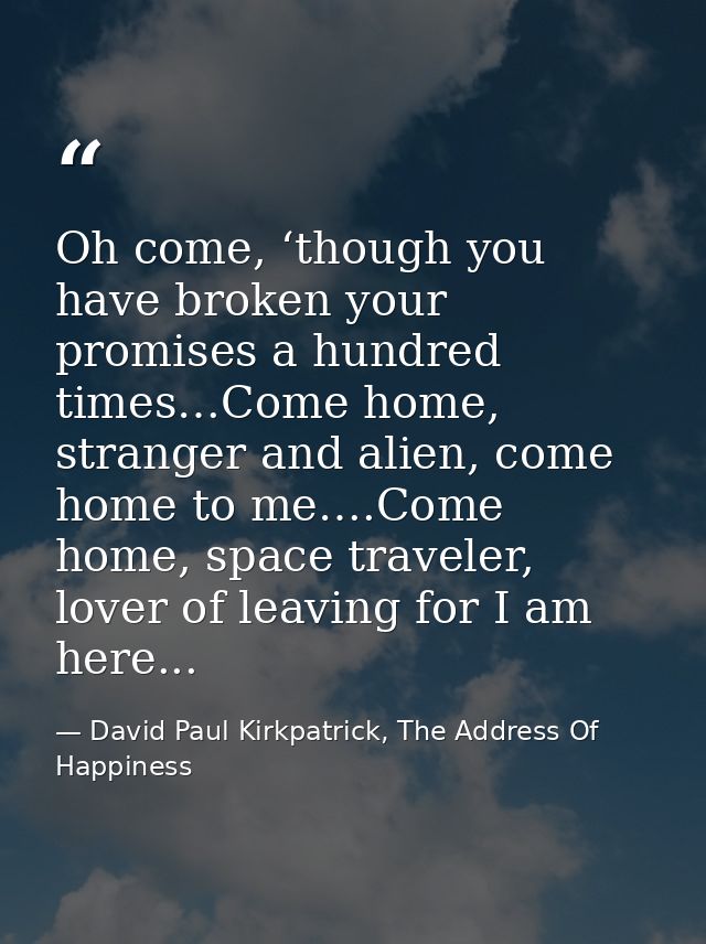 Oh come, ‘though you have broken your promises a hundred times…Come home, stranger and alien, come home to me….Come home — David Paul Kirkpatrick, The Address Of Happiness
