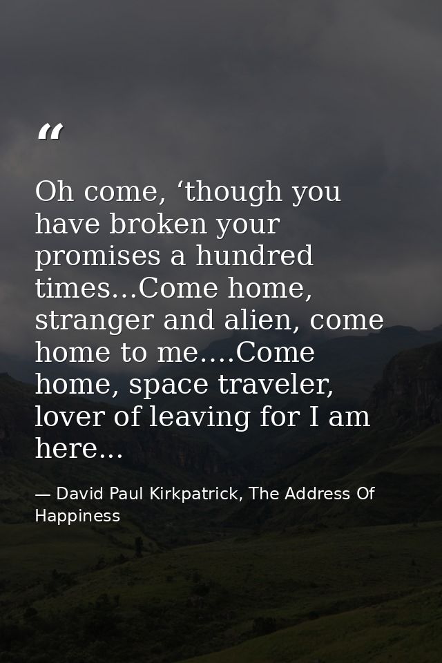 Oh come, ‘though you have broken your promises a hundred times…Come home, stranger and alien, come home to me….Come home — David Paul Kirkpatrick, The Address Of Happiness
