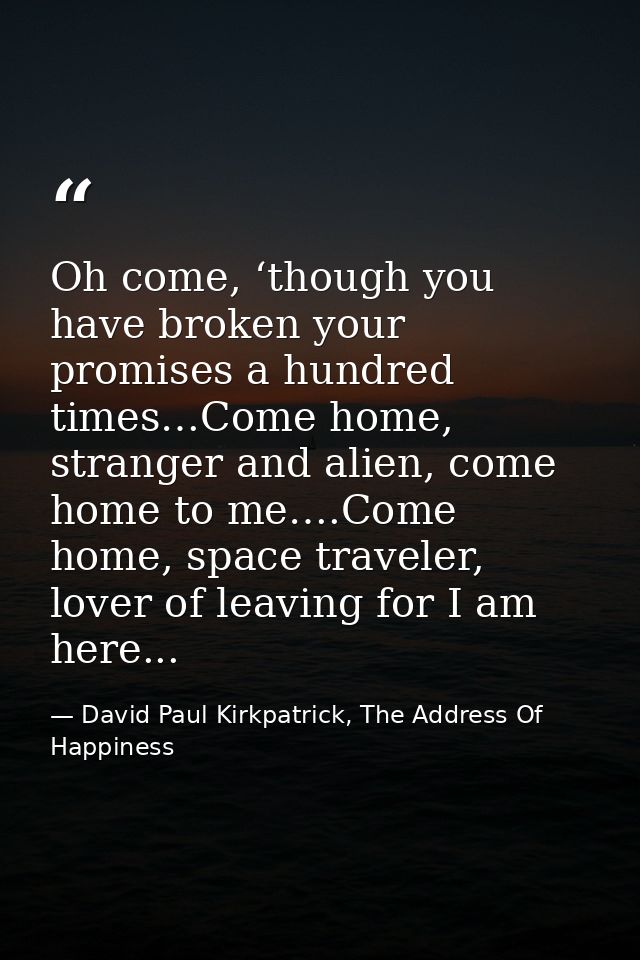 Oh come, ‘though you have broken your promises a hundred times…Come home, stranger and alien, come home to me….Come home — David Paul Kirkpatrick, The Address Of Happiness