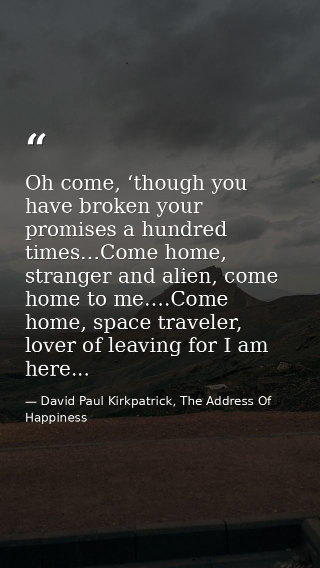 Oh come, ‘though you have broken your promises a hundred times…Come home, stranger and alien, come home to me….Come home — David Paul Kirkpatrick, The Address Of Happiness