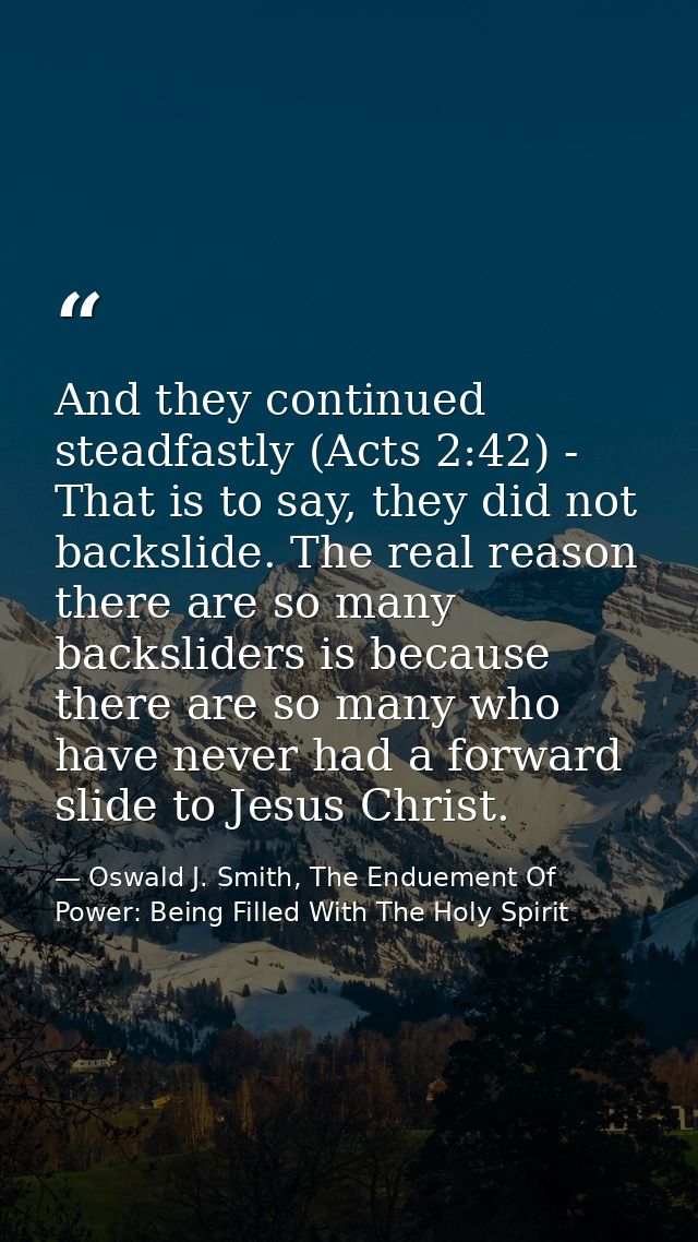 And they continued steadfastly (Acts 2:42) - That is to say, they did not backslide. The real reason there are so many b — Oswald J. Smith, The Enduement Of Power: Being Filled With The Holy Spirit