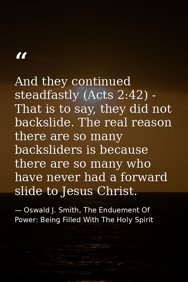 And they continued steadfastly (Acts 2:42) - That is to say, they did not backslide. The real reason there are so many b — Oswald J. Smith, The Enduement Of Power: Being Filled With The Holy Spirit