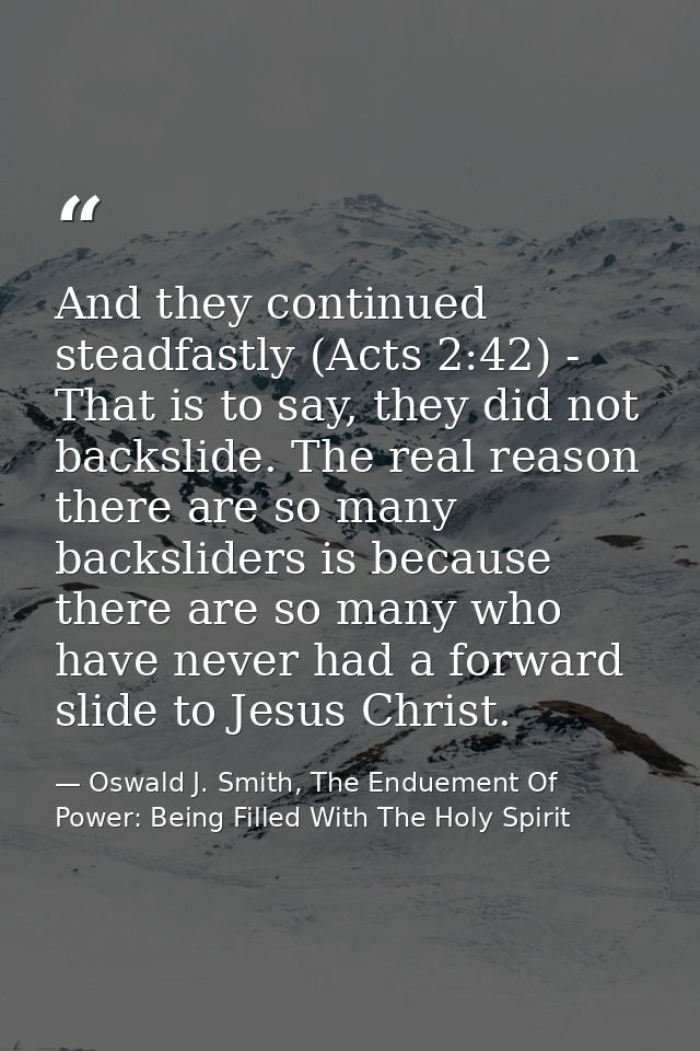 And they continued steadfastly (Acts 2:42) - That is to say, they did not backslide. The real reason there are so many b — Oswald J. Smith, The Enduement Of Power: Being Filled With The Holy Spirit