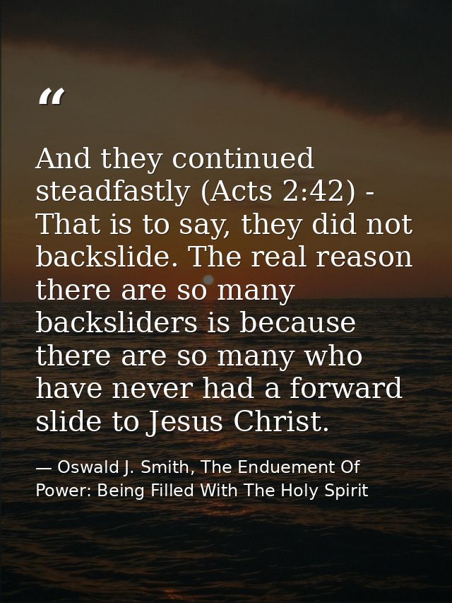 And they continued steadfastly (Acts 2:42) - That is to say, they did not backslide. The real reason there are so many b — Oswald J. Smith, The Enduement Of Power: Being Filled With The Holy Spirit