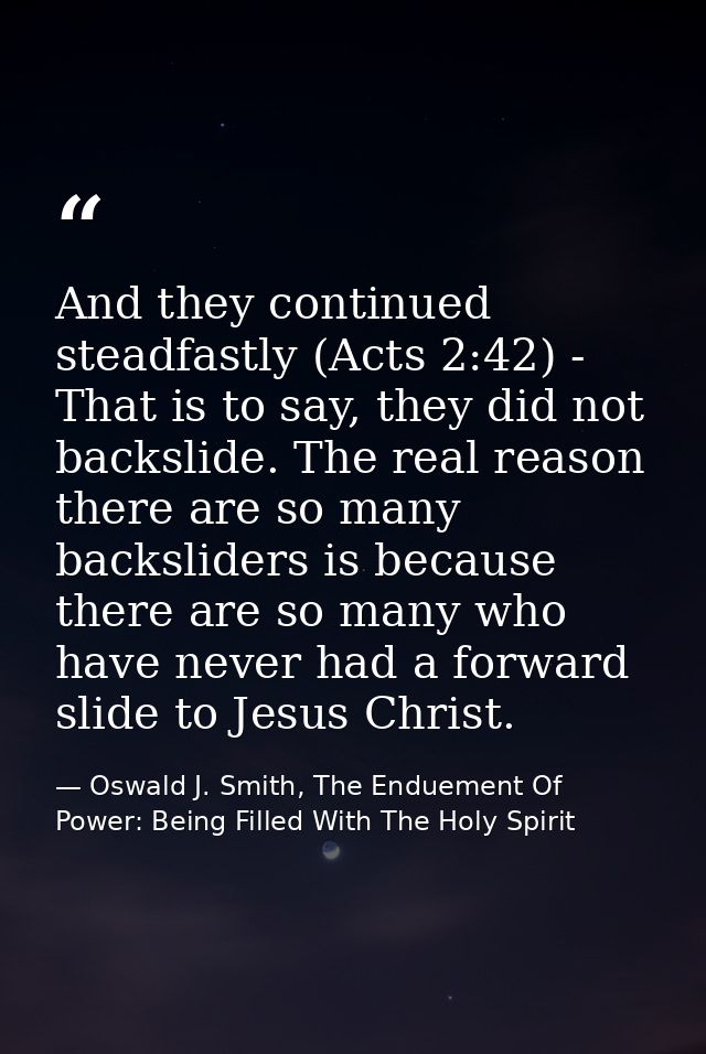 And they continued steadfastly (Acts 2:42) - That is to say, they did not backslide. The real reason there are so many b — Oswald J. Smith, The Enduement Of Power: Being Filled With The Holy Spirit