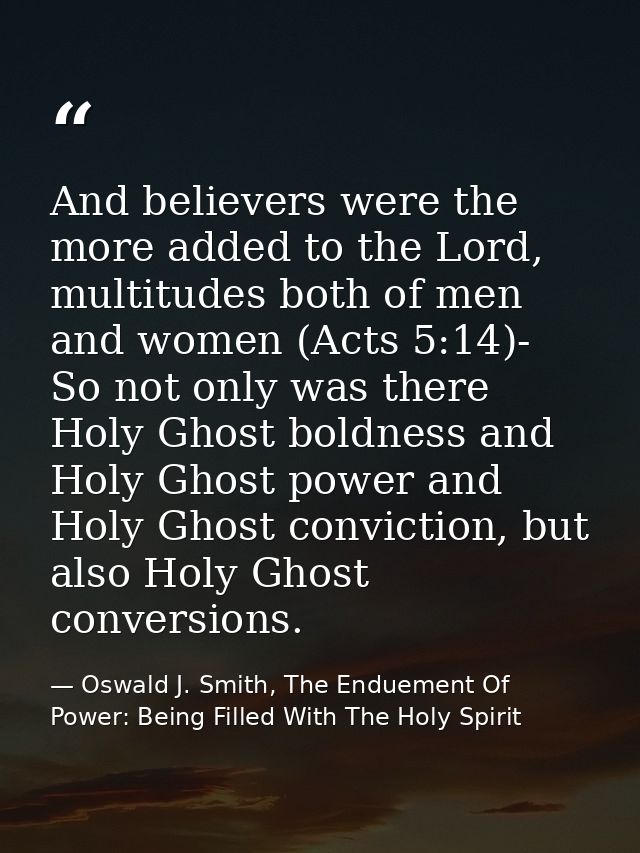 And believers were the more added to the Lord, multitudes both of men and women (Acts 5:14)- So not only was there Holy  — Oswald J. Smith, The Enduement Of Power: Being Filled With The Holy Spirit