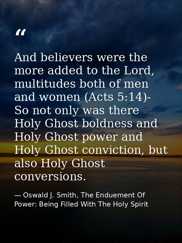 And believers were the more added to the Lord, multitudes both of men and women (Acts 5:14)- So not only was there Holy  — Oswald J. Smith, The Enduement Of Power: Being Filled With The Holy Spirit
