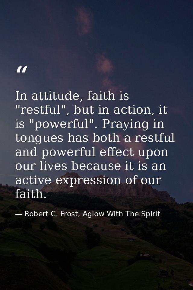 In attitude, faith is "restful", but in action, it is "powerful". Praying in tongues has both a restful and powerful eff — Robert C. Frost, Aglow With The Spirit