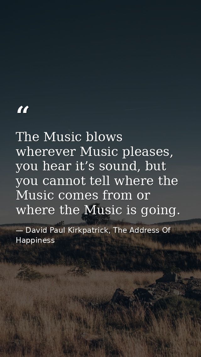 The Music blows wherever Music pleases, you hear it’s sound, but you cannot tell where the Music comes from or where the — David Paul Kirkpatrick, The Address Of Happiness