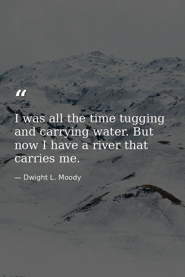 I was all the time tugging and carrying water. But now I have a river that carries me. — Dwight L. Moody