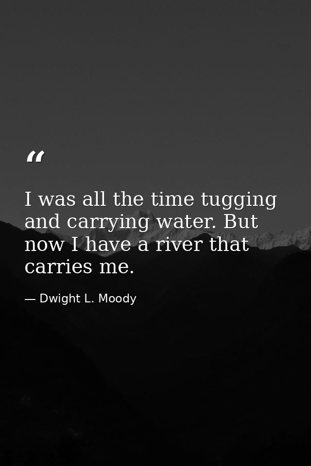 I was all the time tugging and carrying water. But now I have a river that carries me. — Dwight L. Moody