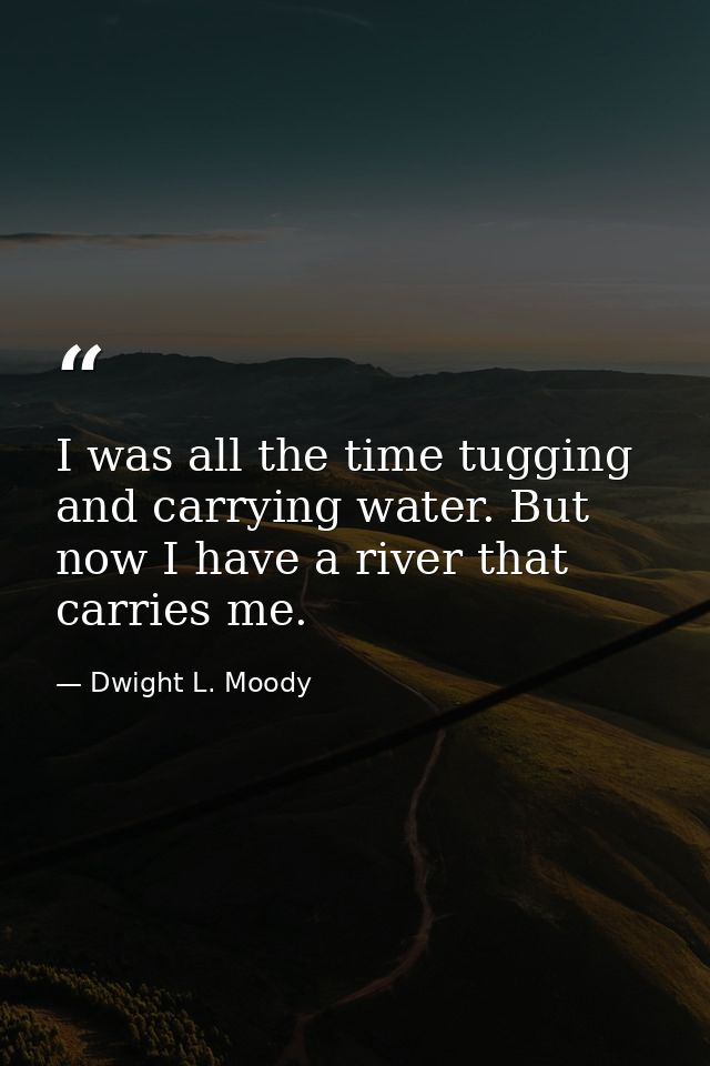 I was all the time tugging and carrying water. But now I have a river that carries me. — Dwight L. Moody