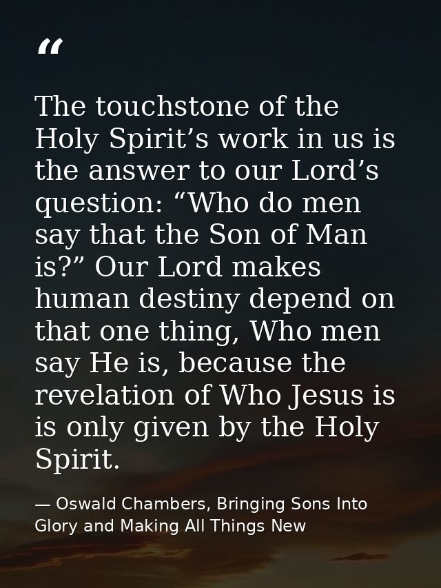 The touchstone of the Holy Spirit’s work in us is the answer to our Lord’s question: “Who do men say that the Son of Man — Oswald Chambers, Bringing Sons Into Glory and Making All Things New