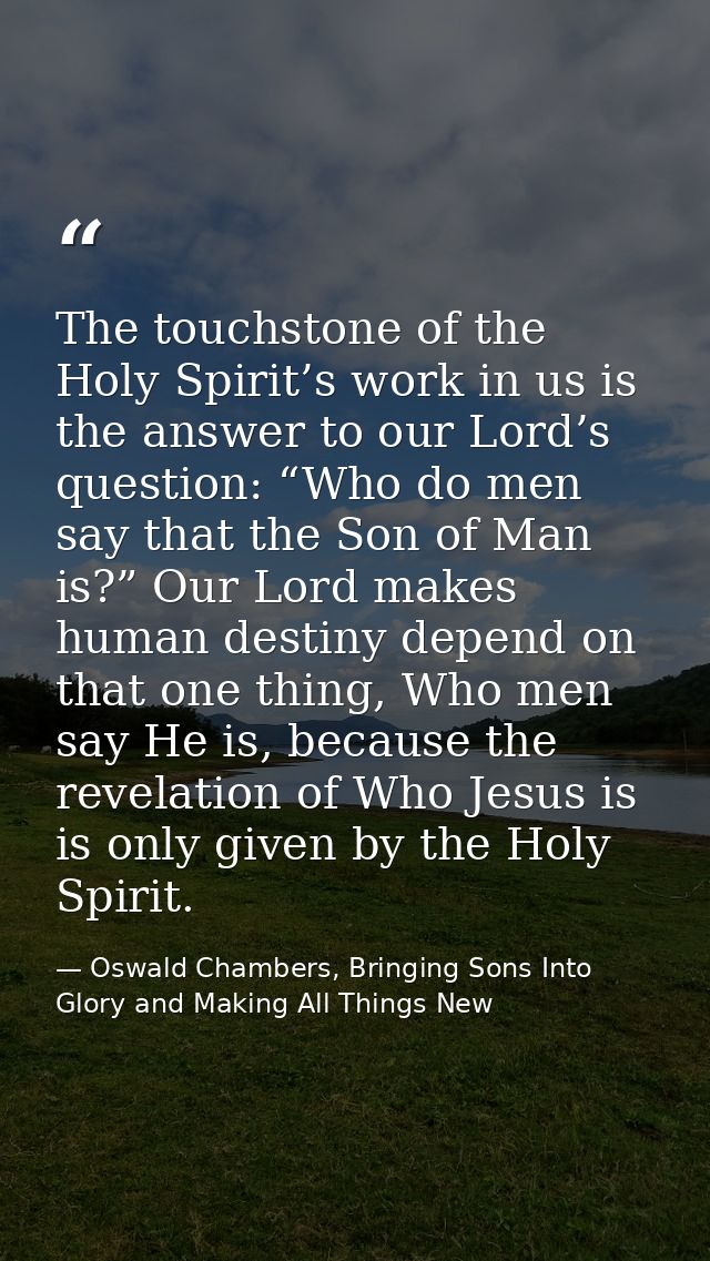 The touchstone of the Holy Spirit’s work in us is the answer to our Lord’s question: “Who do men say that the Son of Man — Oswald Chambers, Bringing Sons Into Glory and Making All Things New