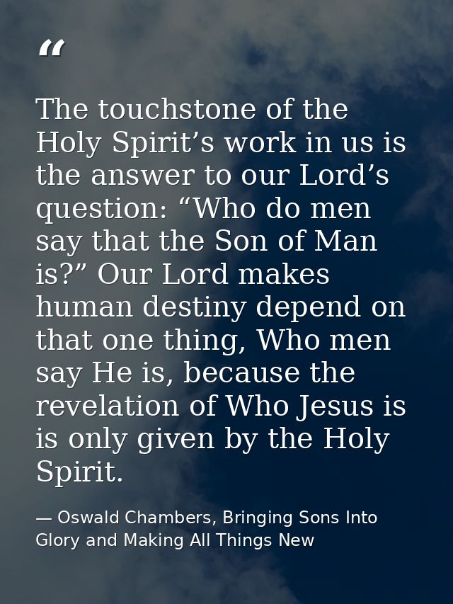 The touchstone of the Holy Spirit’s work in us is the answer to our Lord’s question: “Who do men say that the Son of Man — Oswald Chambers, Bringing Sons Into Glory and Making All Things New