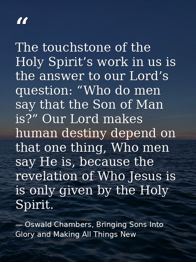 The touchstone of the Holy Spirit’s work in us is the answer to our Lord’s question: “Who do men say that the Son of Man — Oswald Chambers, Bringing Sons Into Glory and Making All Things New