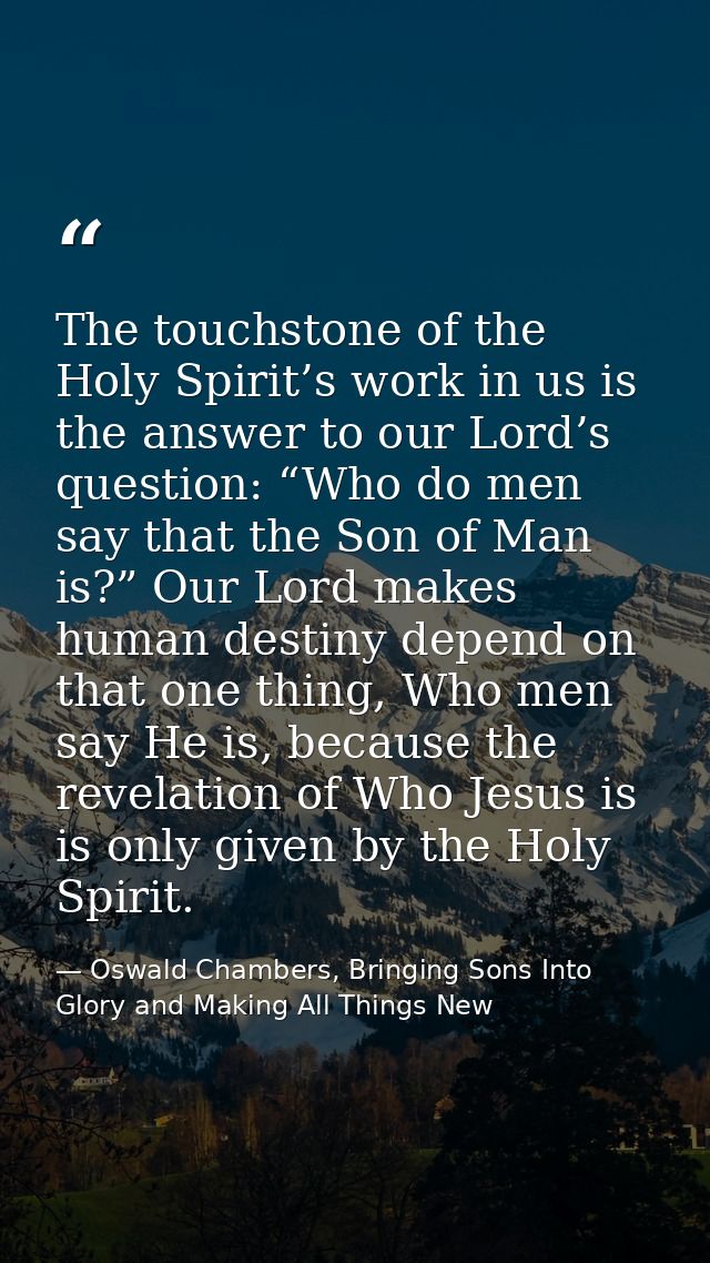The touchstone of the Holy Spirit’s work in us is the answer to our Lord’s question: “Who do men say that the Son of Man — Oswald Chambers, Bringing Sons Into Glory and Making All Things New