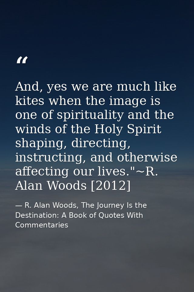 And, yes we are much like kites when the image is one of spirituality and the winds of the Holy Spirit shaping, directin — R. Alan Woods, The Journey Is the Destination: A Book of Quotes With Commentaries