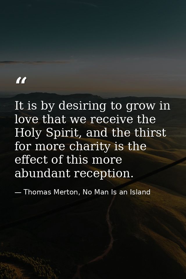 It is by desiring to grow in love that we receive the Holy Spirit, and the thirst for more charity is the effect of this — Thomas Merton, No Man Is an Island