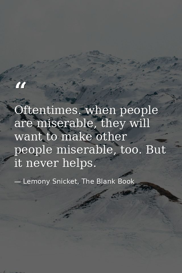 Oftentimes. when people are miserable, they will want to make other people miserable, too. But it never helps. — Lemony Snicket, The Blank Book