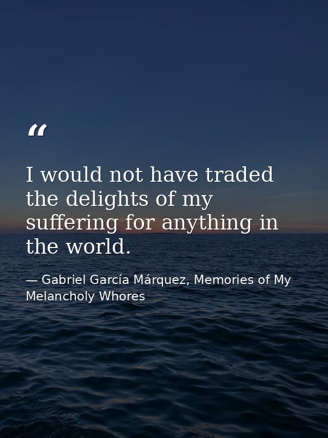 I would not have traded the delights of my suffering for anything in the world. — Gabriel García Márquez, Memories of My Melancholy Whores