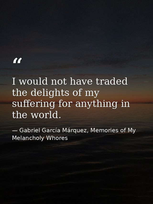 I would not have traded the delights of my suffering for anything in the world. — Gabriel García Márquez, Memories of My Melancholy Whores