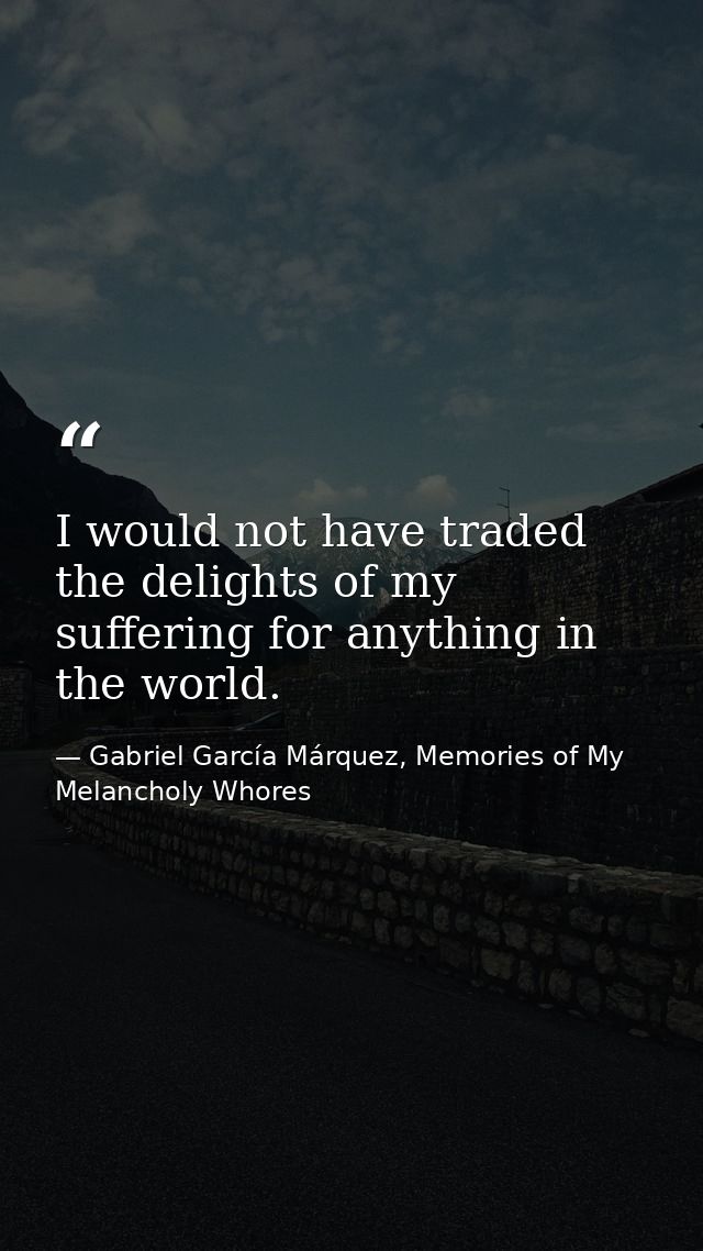 I would not have traded the delights of my suffering for anything in the world. — Gabriel García Márquez, Memories of My Melancholy Whores