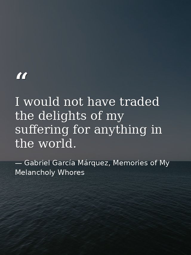 I would not have traded the delights of my suffering for anything in the world. — Gabriel García Márquez, Memories of My Melancholy Whores