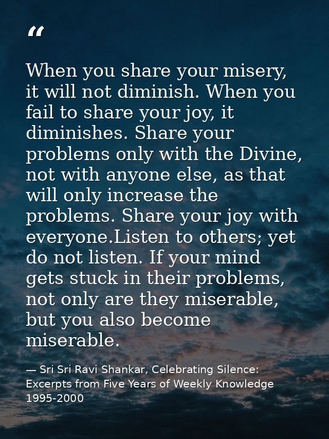 When you share your misery, it will not diminish. When you fail to share your joy, it diminishes. Share your problems on — Sri Sri Ravi Shankar, Celebrating Silence: Excerpts from Five Years of Weekly Knowledge 1995-2000