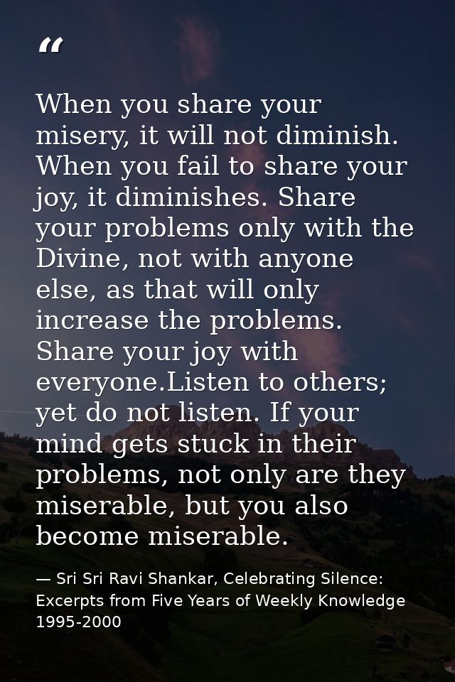 When you share your misery, it will not diminish. When you fail to share your joy, it diminishes. Share your problems on — Sri Sri Ravi Shankar, Celebrating Silence: Excerpts from Five Years of Weekly Knowledge 1995-2000