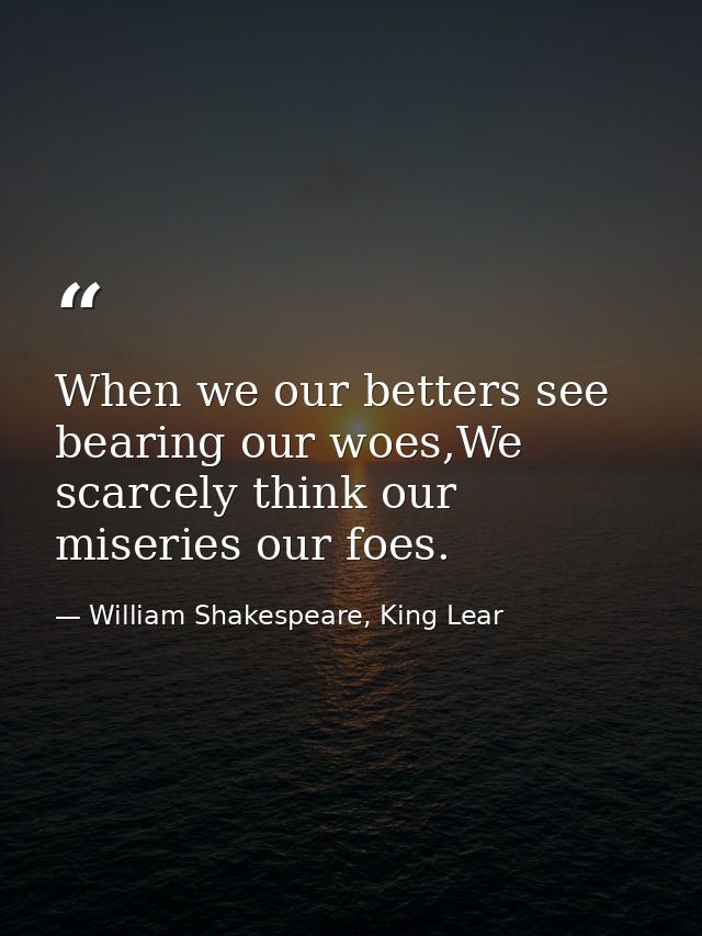 When we our betters see bearing our woes,We scarcely think our miseries our foes. — William Shakespeare, King Lear