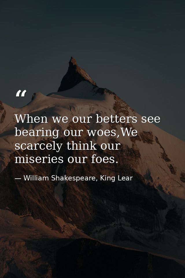 When we our betters see bearing our woes,We scarcely think our miseries our foes. — William Shakespeare, King Lear