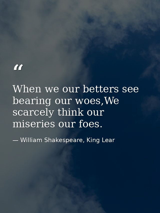 When we our betters see bearing our woes,We scarcely think our miseries our foes. — William Shakespeare, King Lear