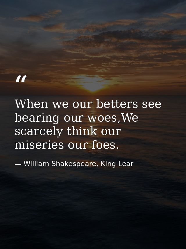 When we our betters see bearing our woes,We scarcely think our miseries our foes. — William Shakespeare, King Lear