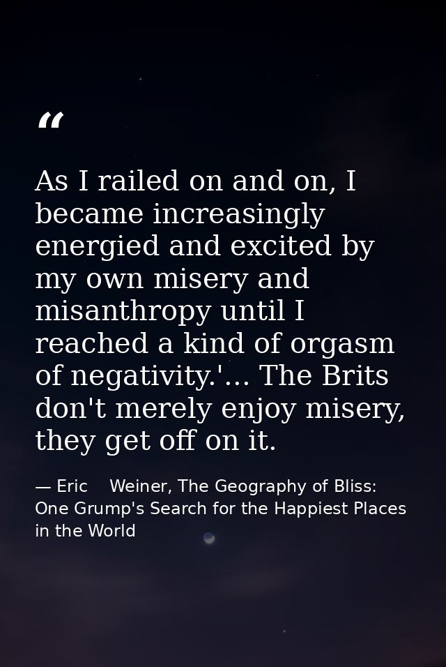 As I railed on and on, I became increasingly energied and excited by my own misery and misanthropy until I reached a kin — Eric    Weiner, The Geography of Bliss: One Grump's Search for the Happiest Places in the World