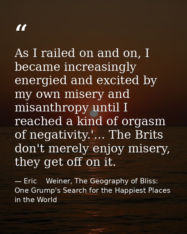 As I railed on and on, I became increasingly energied and excited by my own misery and misanthropy until I reached a kin — Eric    Weiner, The Geography of Bliss: One Grump's Search for the Happiest Places in the World