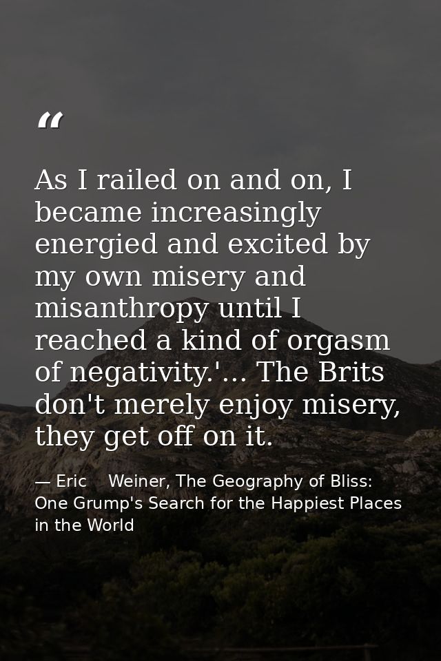 As I railed on and on, I became increasingly energied and excited by my own misery and misanthropy until I reached a kin — Eric    Weiner, The Geography of Bliss: One Grump's Search for the Happiest Places in the World