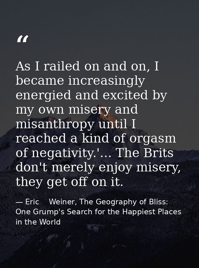 As I railed on and on, I became increasingly energied and excited by my own misery and misanthropy until I reached a kin — Eric    Weiner, The Geography of Bliss: One Grump's Search for the Happiest Places in the World