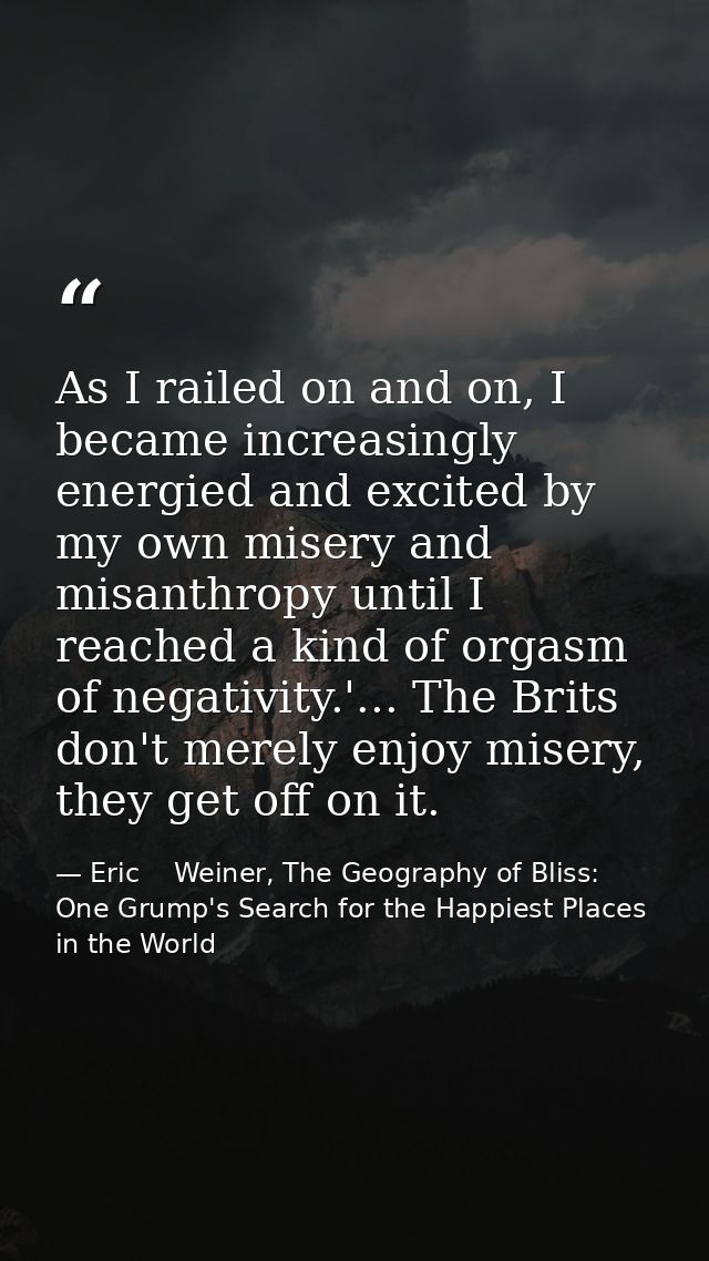 As I railed on and on, I became increasingly energied and excited by my own misery and misanthropy until I reached a kin — Eric    Weiner, The Geography of Bliss: One Grump's Search for the Happiest Places in the World