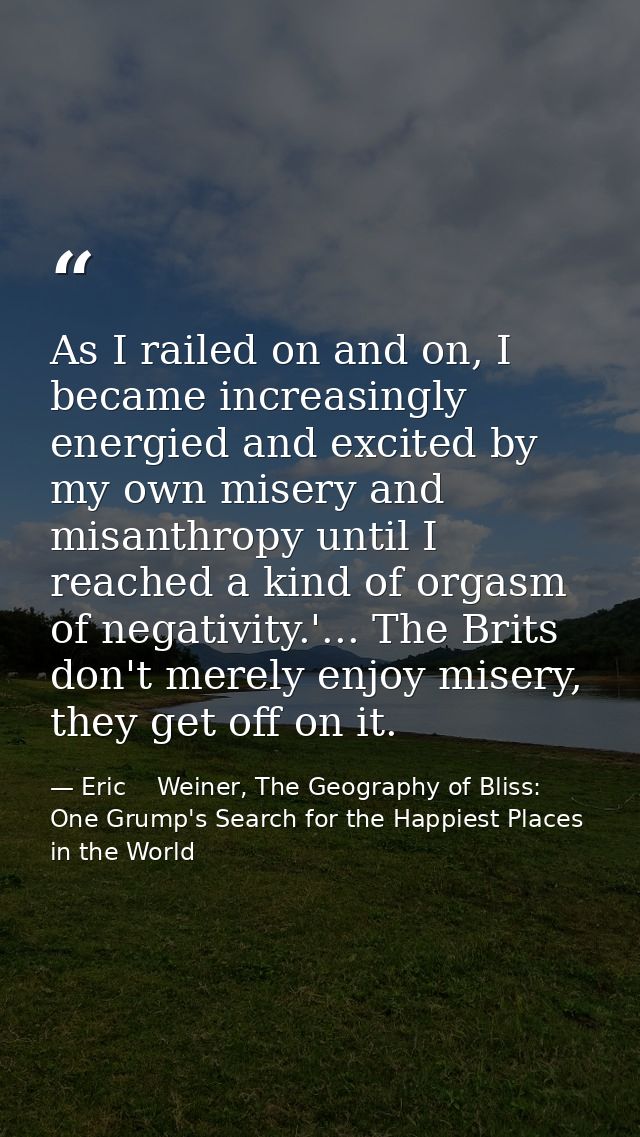 As I railed on and on, I became increasingly energied and excited by my own misery and misanthropy until I reached a kin — Eric    Weiner, The Geography of Bliss: One Grump's Search for the Happiest Places in the World