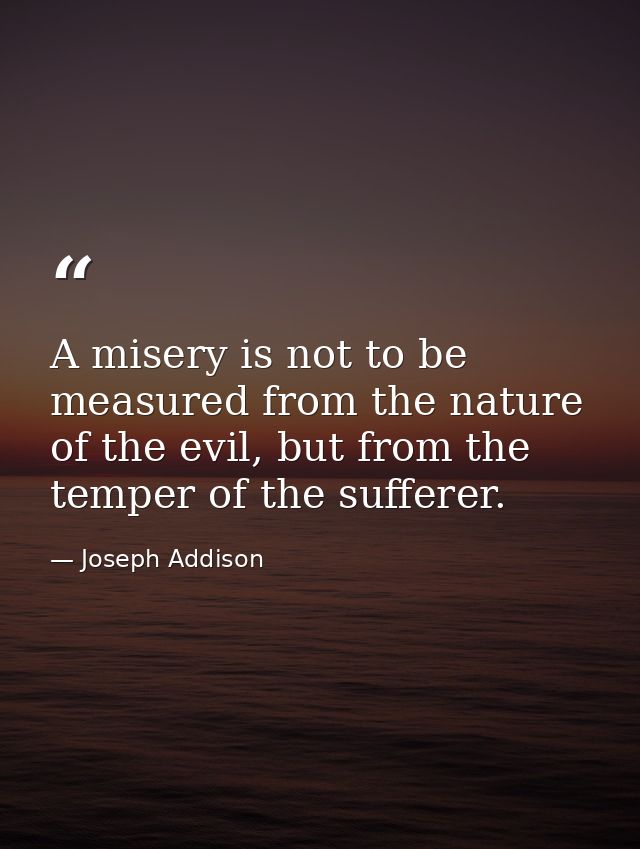 A misery is not to be measured from the nature of the evil, but from the temper of the sufferer. — Joseph Addison