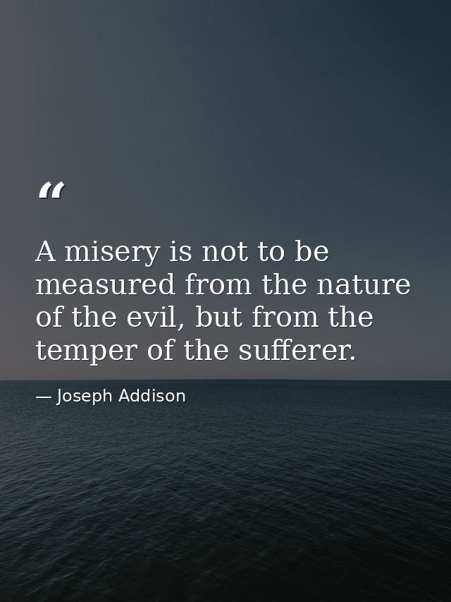 A misery is not to be measured from the nature of the evil, but from the temper of the sufferer. — Joseph Addison