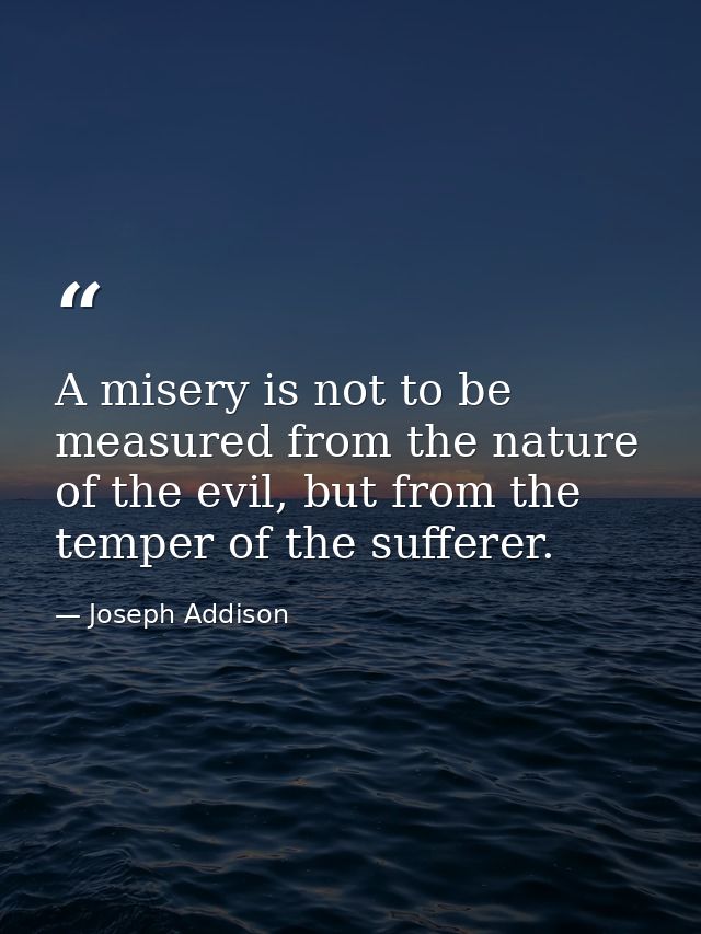 A misery is not to be measured from the nature of the evil, but from the temper of the sufferer. — Joseph Addison