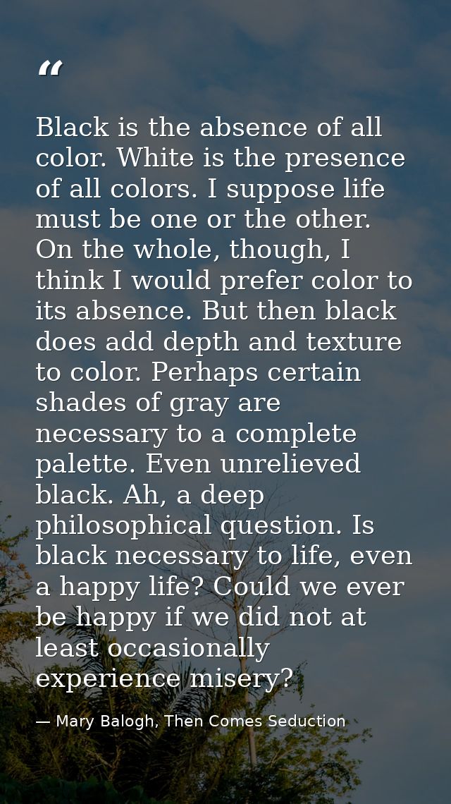 Black is the absence of all color. White is the presence of all colors. I suppose life must be one or the other. On the  — Mary Balogh, Then Comes Seduction