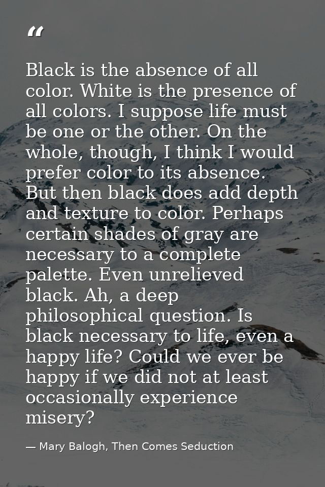 Black is the absence of all color. White is the presence of all colors. I suppose life must be one or the other. On the  — Mary Balogh, Then Comes Seduction