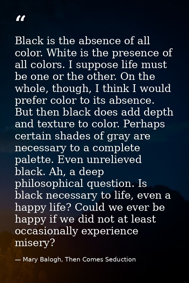 Black is the absence of all color. White is the presence of all colors. I suppose life must be one or the other. On the  — Mary Balogh, Then Comes Seduction