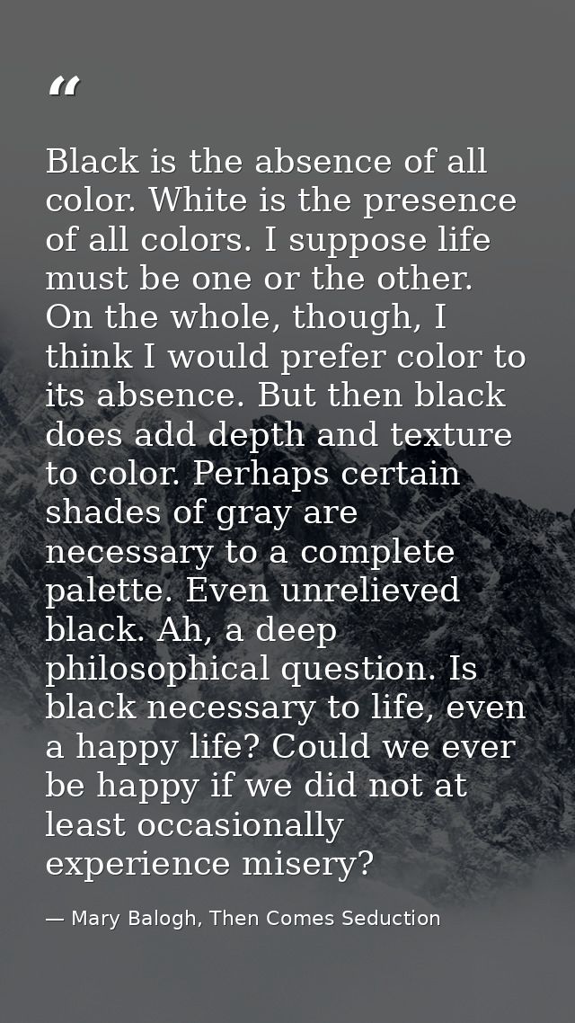 Black is the absence of all color. White is the presence of all colors. I suppose life must be one or the other. On the  — Mary Balogh, Then Comes Seduction